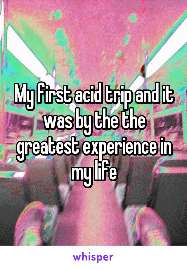 My first acid trip and it was by the the greatest experience in my life