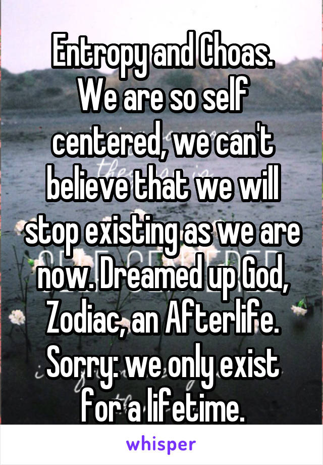 Entropy and Choas.
We are so self centered, we can't believe that we will stop existing as we are now. Dreamed up God, Zodiac, an Afterlife.
Sorry: we only exist for a lifetime.