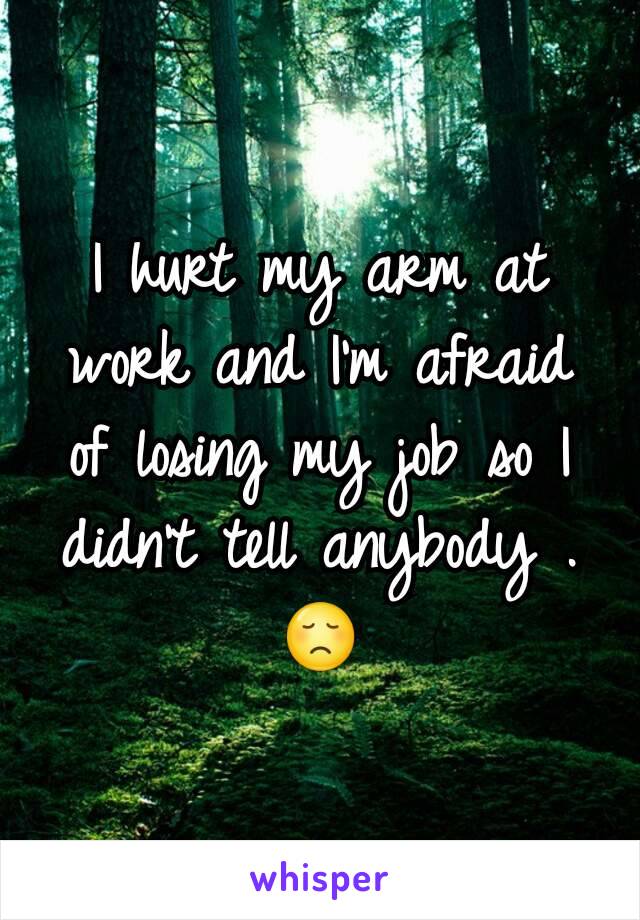 I hurt my arm at work and I'm afraid of losing my job so I didn't tell anybody .😞