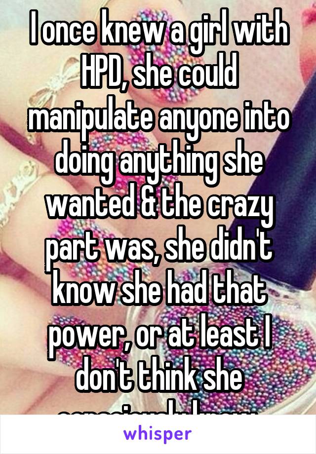 I once knew a girl with HPD, she could manipulate anyone into doing anything she wanted & the crazy part was, she didn't know she had that power, or at least I don't think she consciously knew 