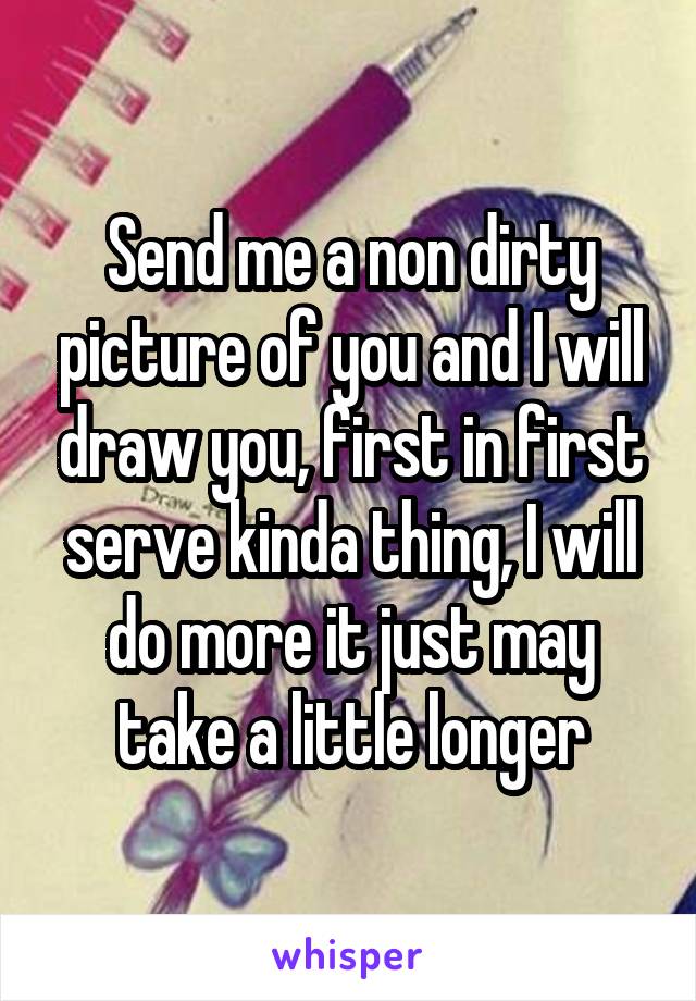 Send me a non dirty picture of you and I will draw you, first in first serve kinda thing, I will do more it just may take a little longer