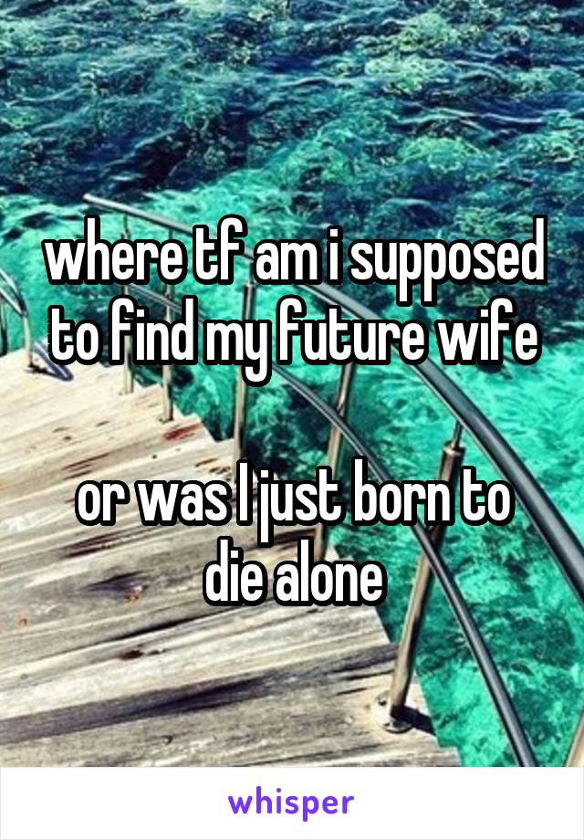 where tf am i supposed to find my future wife

or was I just born to die alone