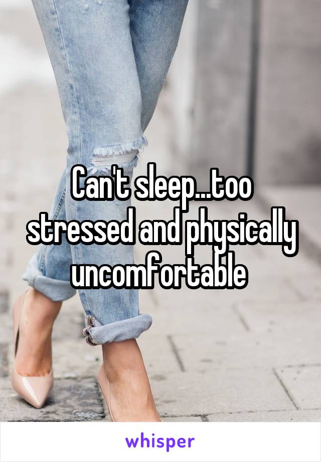 Can't sleep...too stressed and physically uncomfortable 