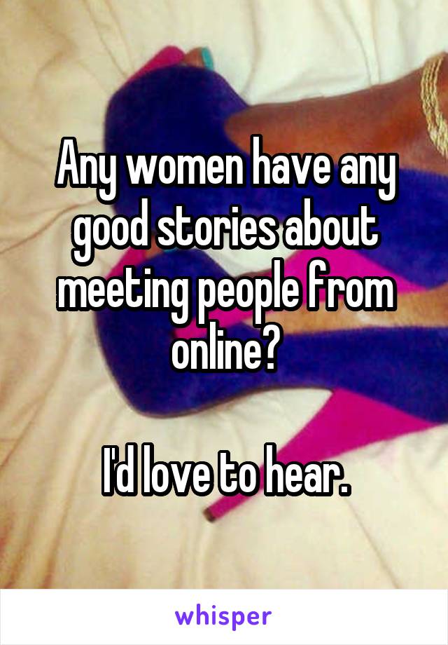 Any women have any good stories about meeting people from online?

I'd love to hear.