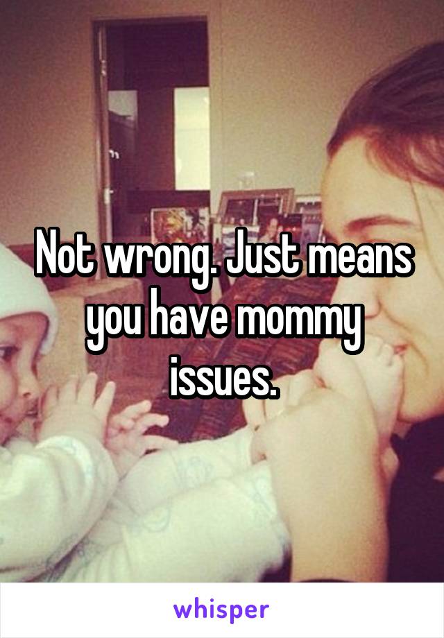 Not wrong. Just means you have mommy issues.