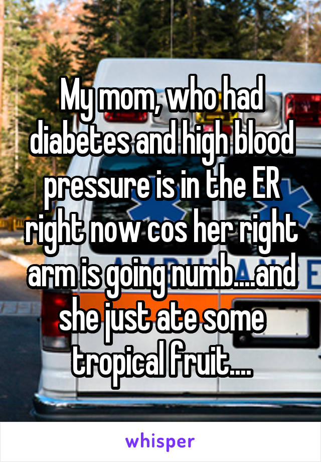 My mom, who had diabetes and high blood pressure is in the ER right now cos her right arm is going numb....and she just ate some tropical fruit....