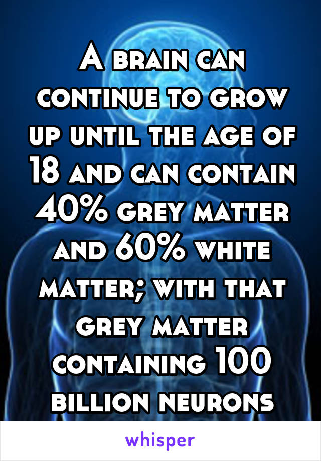 A brain can continue to grow up until the age of 18 and can contain 40% grey matter and 60% white matter; with that grey matter containing 100 billion neurons