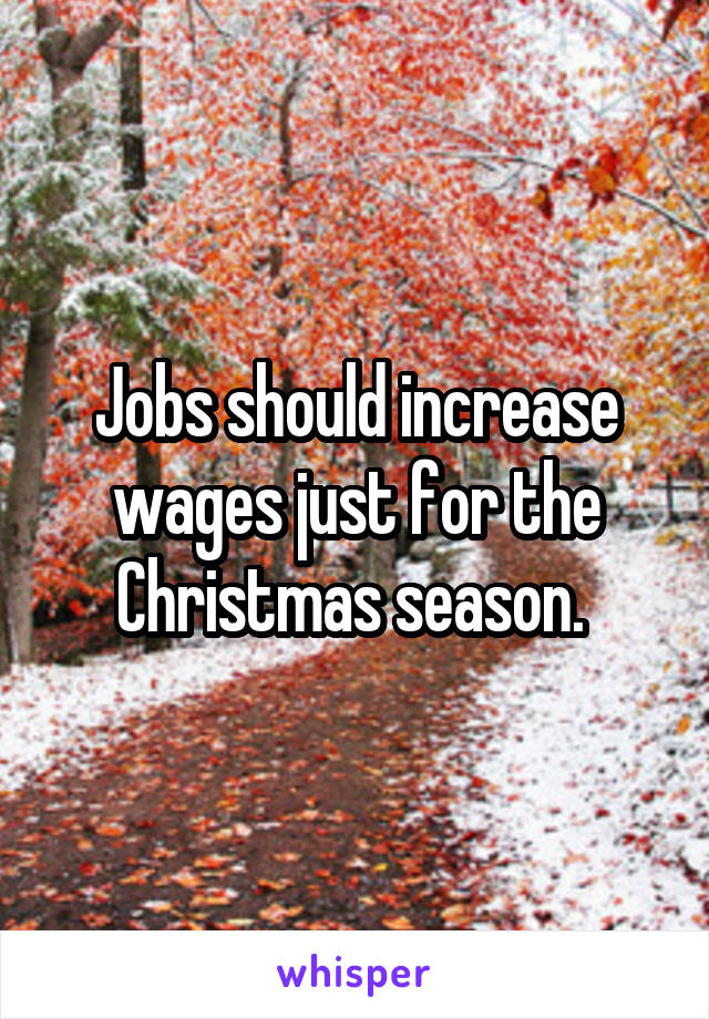 Jobs should increase wages just for the Christmas season. 