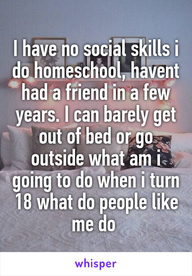 I have no social skills i do homeschool, havent had a friend in a few years. I can barely get out of bed or go outside what am i going to do when i turn 18 what do people like me do 