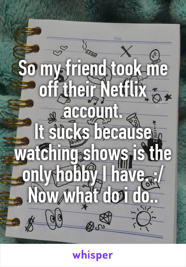 So my friend took me off their Netflix account.
It sucks because watching shows is the only hobby I have. :/
Now what do i do..