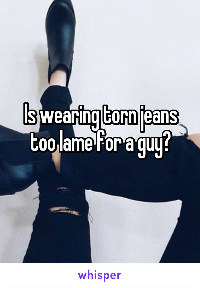 Is wearing torn jeans too lame for a guy?
