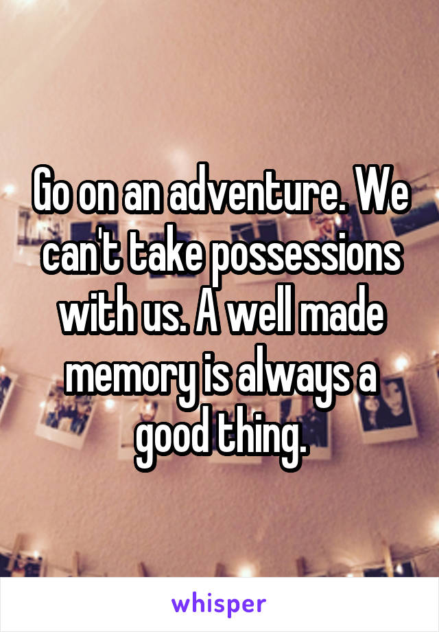 Go on an adventure. We can't take possessions with us. A well made memory is always a good thing.