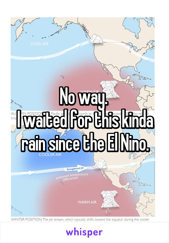 No way. 
I waited for this kinda rain since the El Nino.