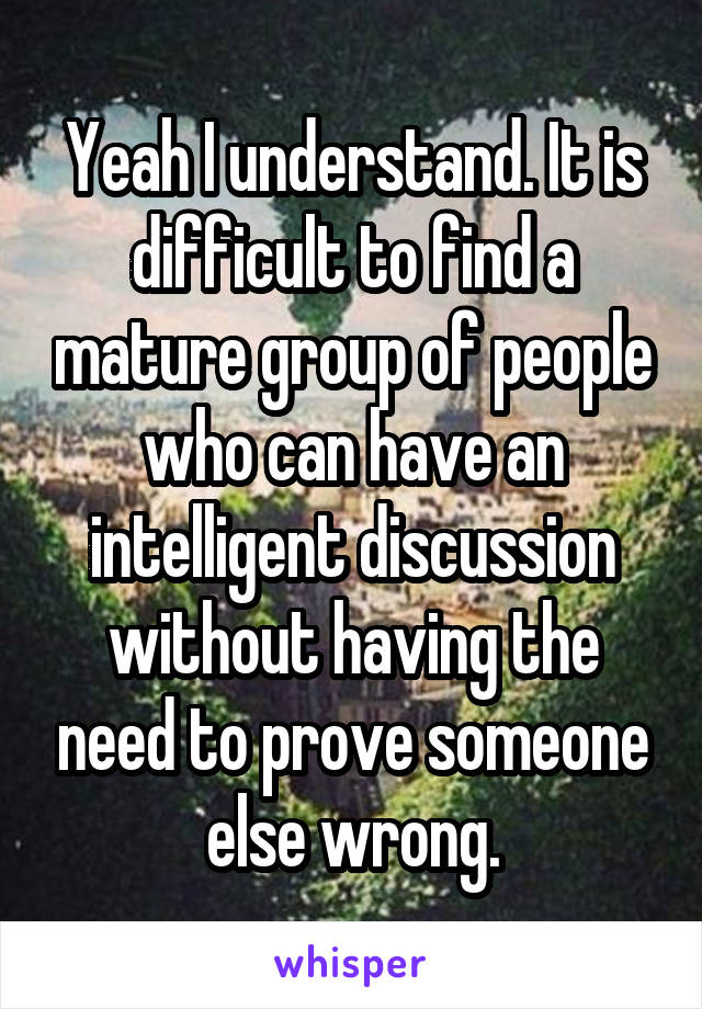 Yeah I understand. It is difficult to find a mature group of people who can have an intelligent discussion without having the need to prove someone else wrong.