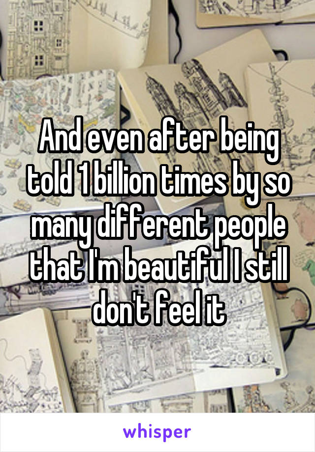 And even after being told 1 billion times by so many different people that I'm beautiful I still don't feel it