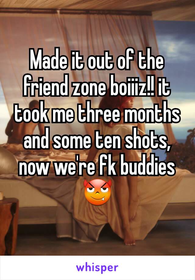 Made it out of the friend zone boiiiz!! it took me three months and some ten shots, now we're fk buddies 😈