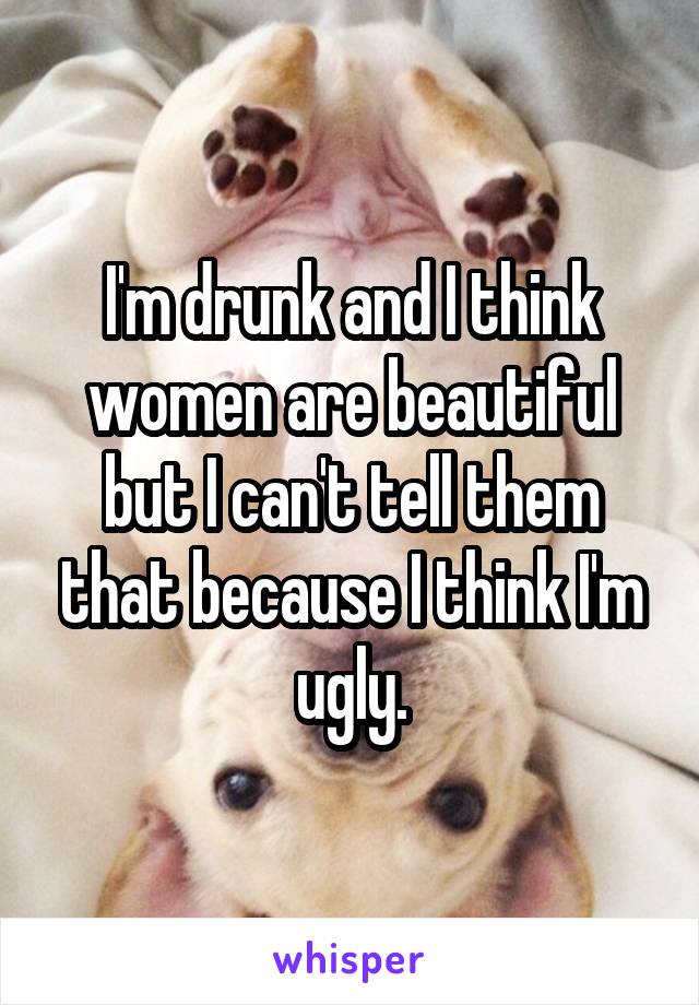 I'm drunk and I think women are beautiful but I can't tell them that because I think I'm ugly.