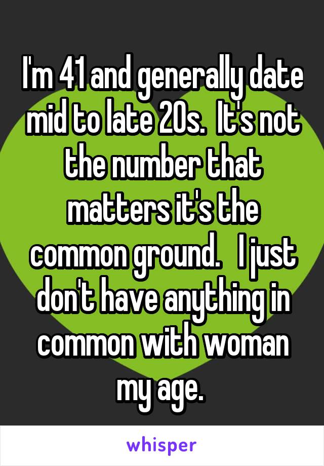 I'm 41 and generally date mid to late 20s.  It's not the number that matters it's the common ground.   I just don't have anything in common with woman my age. 