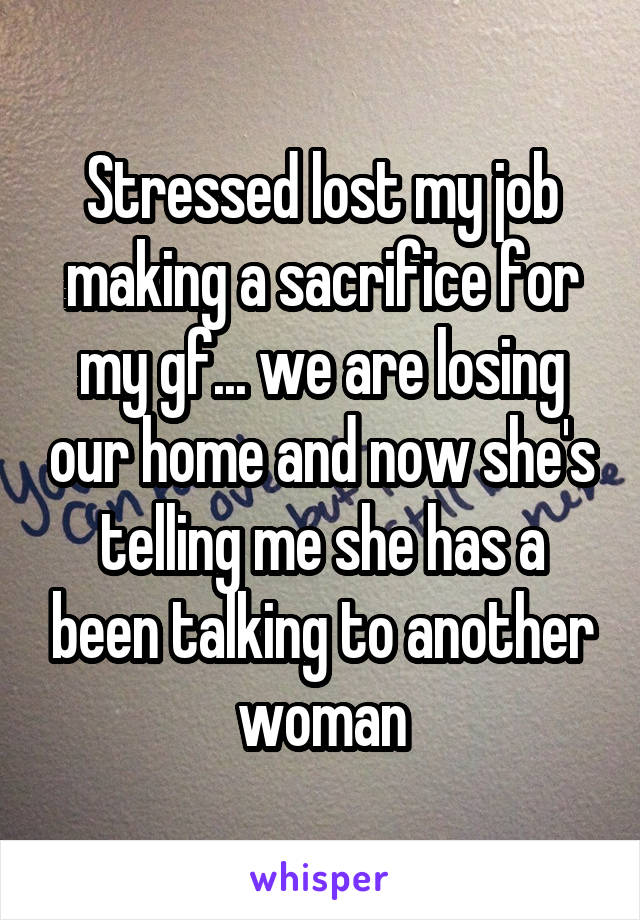 Stressed lost my job making a sacrifice for my gf... we are losing our home and now she's telling me she has a been talking to another woman