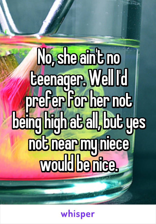 No, she ain't no teenager. Well I'd prefer for her not being high at all, but yes not near my niece would be nice.