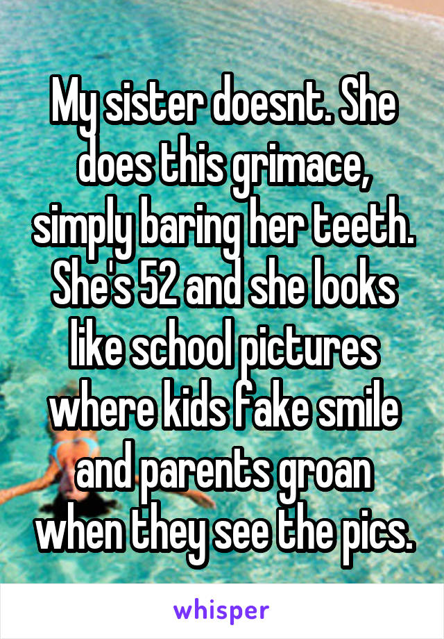 My sister doesnt. She does this grimace, simply baring her teeth. She's 52 and she looks like school pictures where kids fake smile and parents groan when they see the pics.