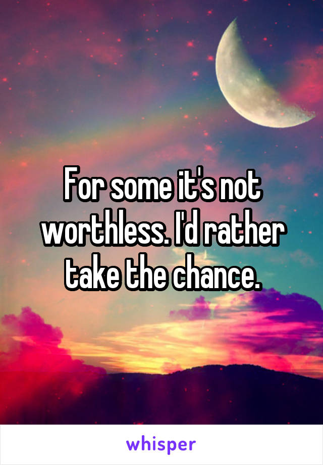 For some it's not worthless. I'd rather take the chance.