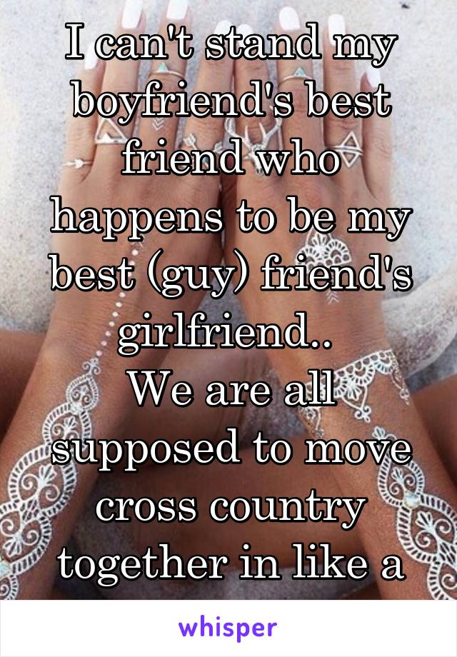 I can't stand my boyfriend's best friend who happens to be my best (guy) friend's girlfriend.. 
We are all supposed to move cross country together in like a week.