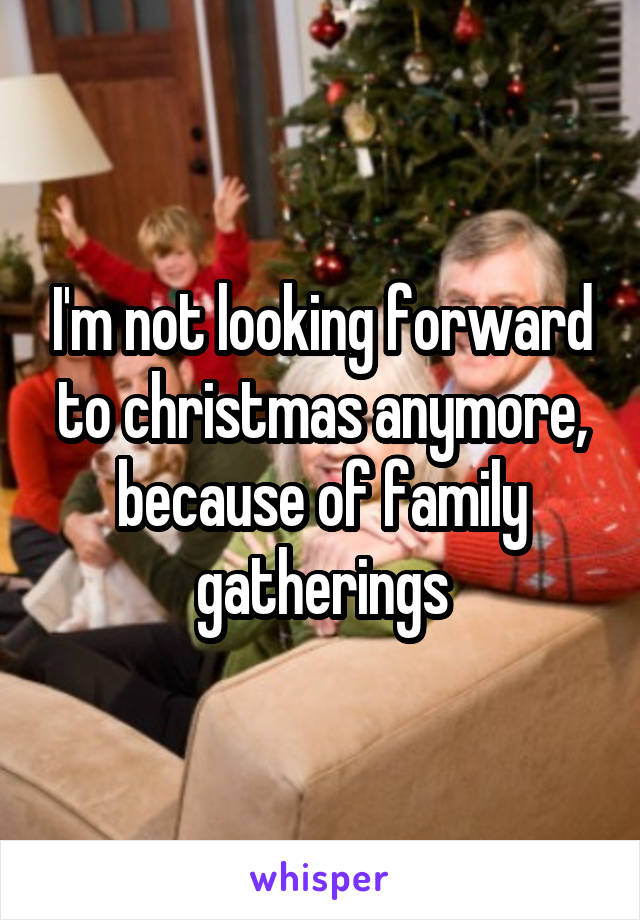 I'm not looking forward to christmas anymore, because of family gatherings