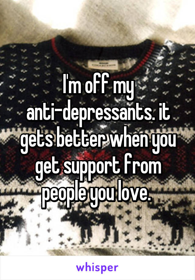 I'm off my anti-depressants. it gets better when you get support from people you love. 