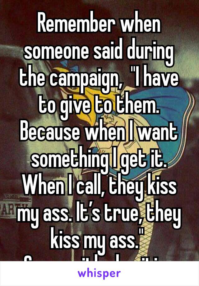 Remember when someone said during the campaign,  "I have to give to them. Because when I want something I get it.  When I call, they kiss my ass. It’s true, they kiss my ass." 
Same with charities