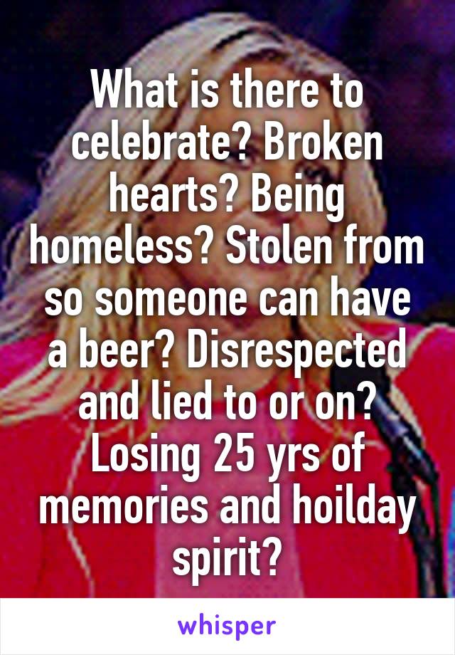 What is there to celebrate? Broken hearts? Being homeless? Stolen from so someone can have a beer? Disrespected and lied to or on? Losing 25 yrs of memories and hoilday spirit?