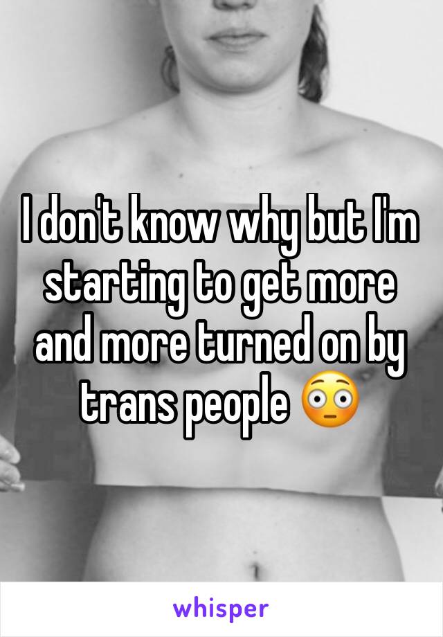 I don't know why but I'm starting to get more and more turned on by trans people 😳