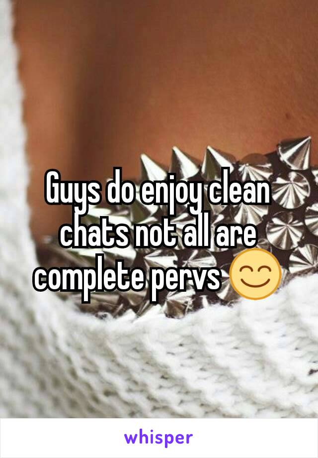 Guys do enjoy clean chats not all are complete pervs 😊