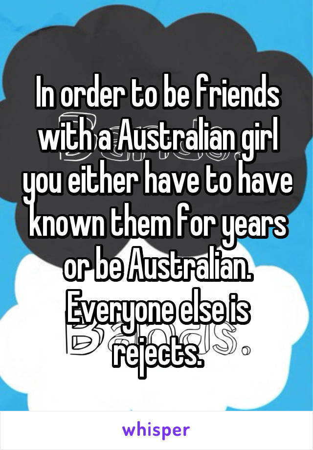 In order to be friends with a Australian girl you either have to have known them for years or be Australian. Everyone else is rejects.