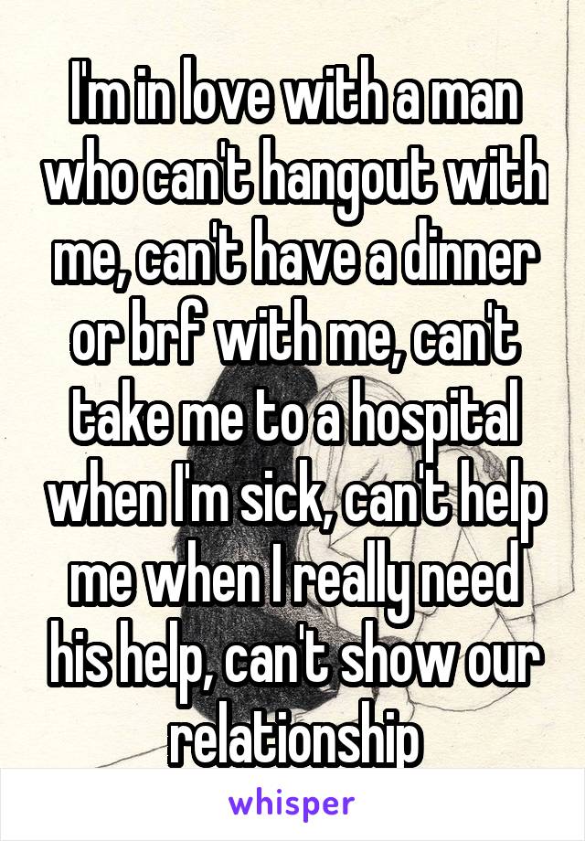 I'm in love with a man who can't hangout with me, can't have a dinner or brf with me, can't take me to a hospital when I'm sick, can't help me when I really need his help, can't show our relationship