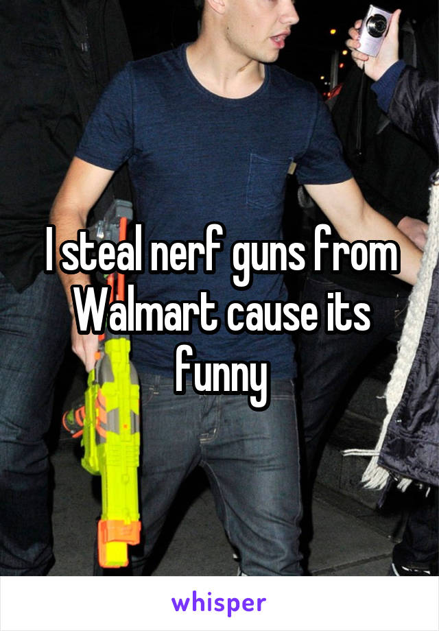 I steal nerf guns from Walmart cause its funny