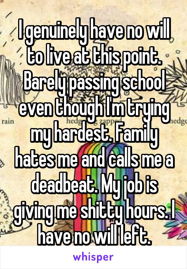 I genuinely have no will to live at this point. Barely passing school even though I'm trying my hardest. Family hates me and calls me a deadbeat. My job is giving me shitty hours. I have no will left.