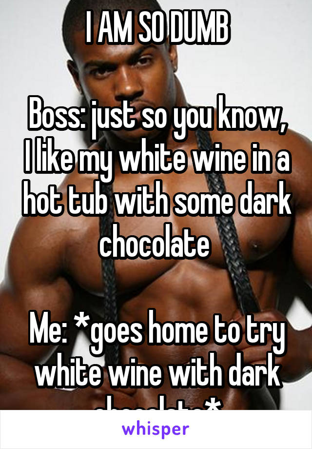 I AM SO DUMB

Boss: just so you know, I like my white wine in a hot tub with some dark chocolate 

Me: *goes home to try white wine with dark chocolate*