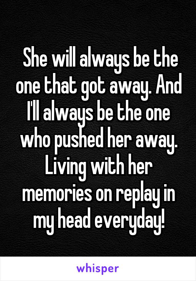  She will always be the one that got away. And I'll always be the one who pushed her away. Living with her memories on replay in my head everyday!