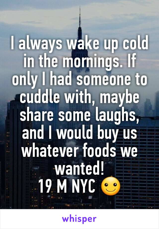 I always wake up cold in the mornings. If only I had someone to cuddle with, maybe share some laughs, and I would buy us whatever foods we wanted!
19 M NYC ☺