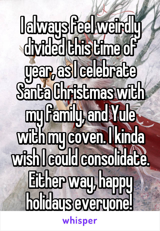 I always feel weirdly divided this time of year, as I celebrate Santa Christmas with my family, and Yule with my coven. I kinda wish I could consolidate. Either way, happy holidays everyone! 