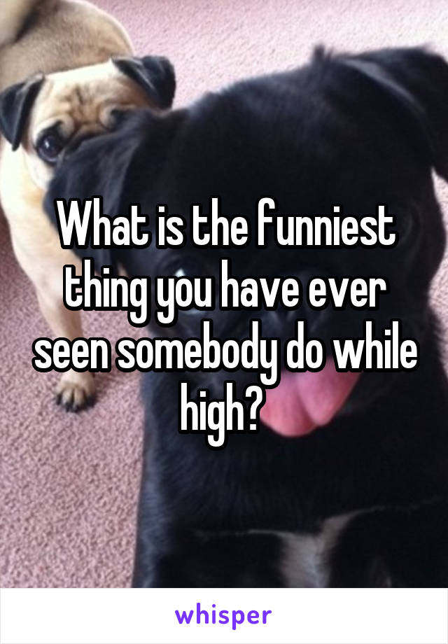 What is the funniest thing you have ever seen somebody do while high? 