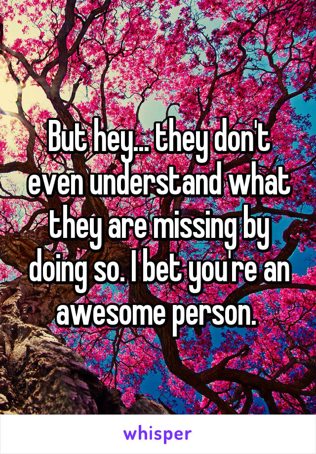 But hey... they don't even understand what they are missing by doing so. I bet you're an awesome person. 