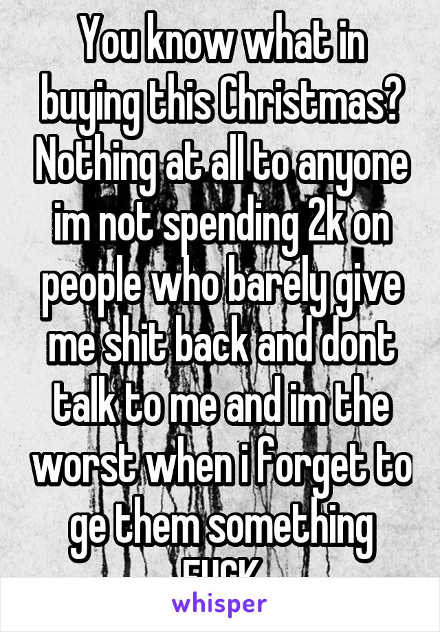 You know what in buying this Christmas? Nothing at all to anyone im not spending 2k on people who barely give me shit back and dont talk to me and im the worst when i forget to ge them something FUCK