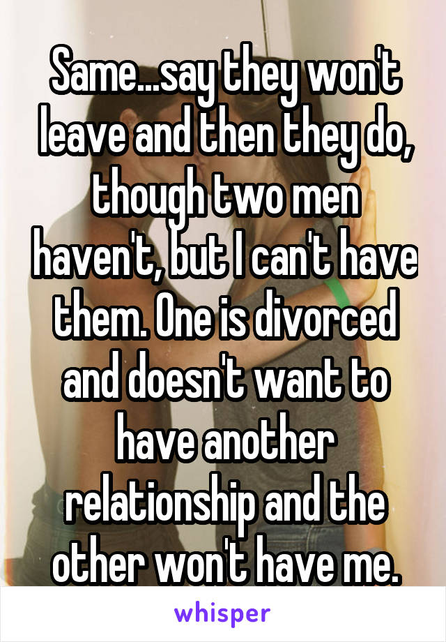 Same...say they won't leave and then they do, though two men haven't, but I can't have them. One is divorced and doesn't want to have another relationship and the other won't have me.