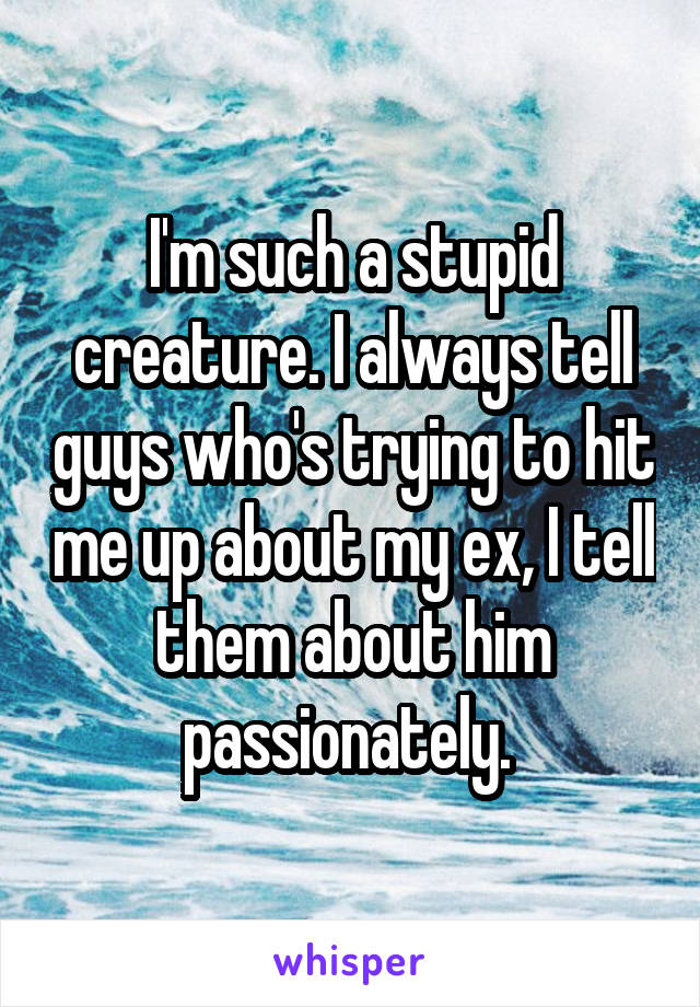 I'm such a stupid creature. I always tell guys who's trying to hit me up about my ex, I tell them about him passionately. 