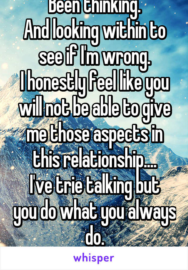 Been thinking.
And looking within to see if I'm wrong.
I honestly feel like you will not be able to give me those aspects in this relationship....
I've trie talking but you do what you always do.
Fuck