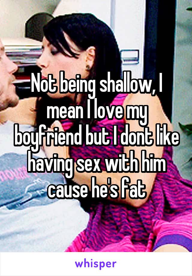 Not being shallow, I mean I love my boyfriend but I dont like having sex with him cause he's fat