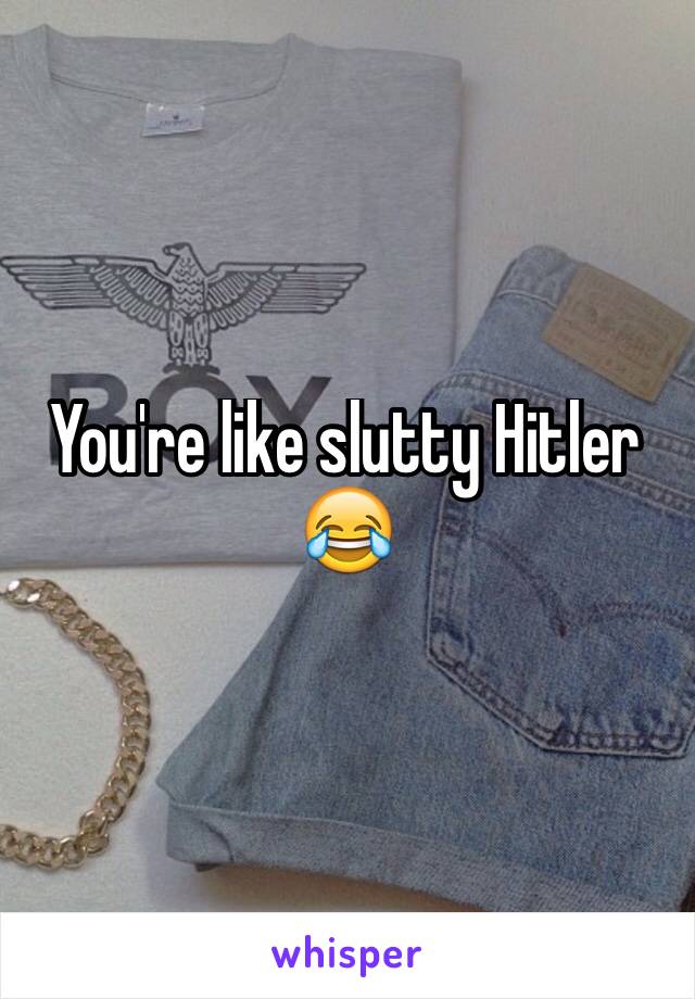 You're like slutty Hitler 
😂