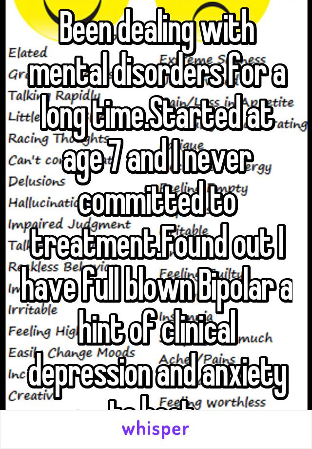 Been dealing with mental disorders for a long time.Started at age 7 and I never committed to treatment.Found out I have full blown Bipolar a hint of clinical depression and anxiety to boot. 